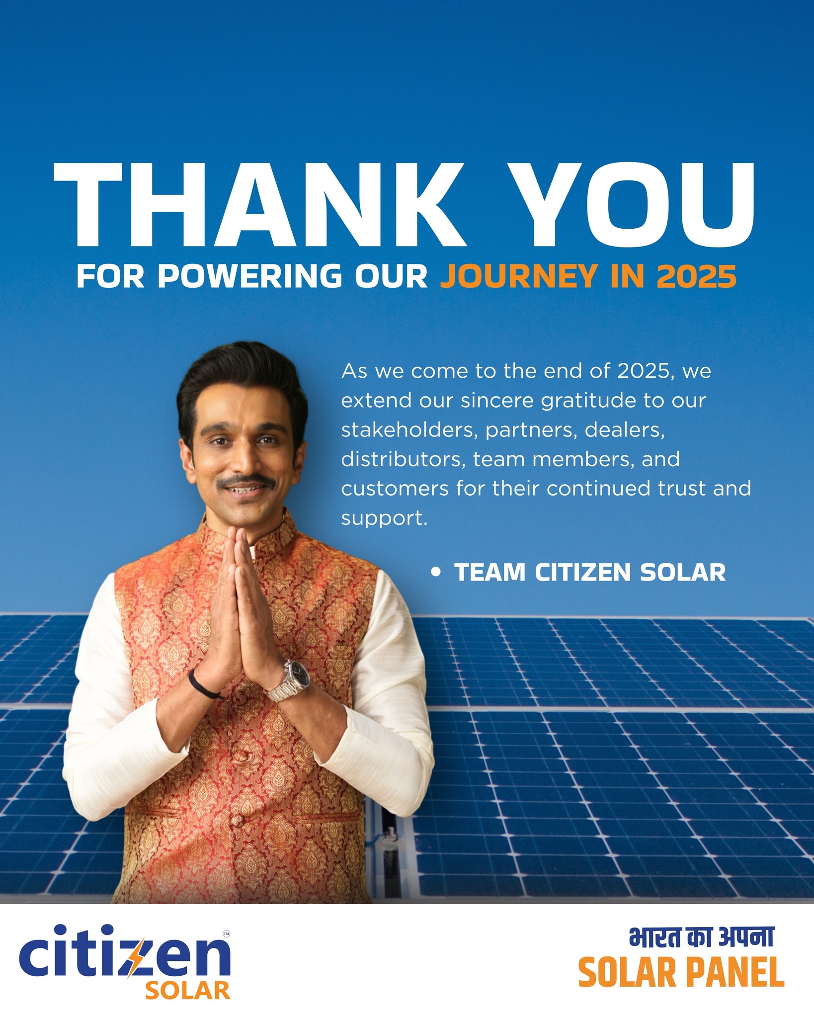 🙏 Thank You for Powering Our Journey - 2025 ⚡

As we come to the end of 2025, we extend our sincere gratitude to our stakeholders, partners, dealers, distributors, team members, and customers for their continued trust and support.

This year was driven by collaboration, belief, and a shared commitment to building a cleaner and more sustainable energy future for India.
Every milestone we achieved in 2025 was possible because of your confidence in Citizen Solar.

We look forward to strengthening our partnerships and creating even greater impact together in 2026.

Thank you for being a part of our journey. 🇮🇳☀️

#ThankYou #CitizenSolar #Gratitude #2025WrapUp #Stakeholders #Partners #Dealers #Distributors #SolarIndia #RenewableEnergy #CleanEnergy #MakeInIndia #BharatKaApnaSolarPanel