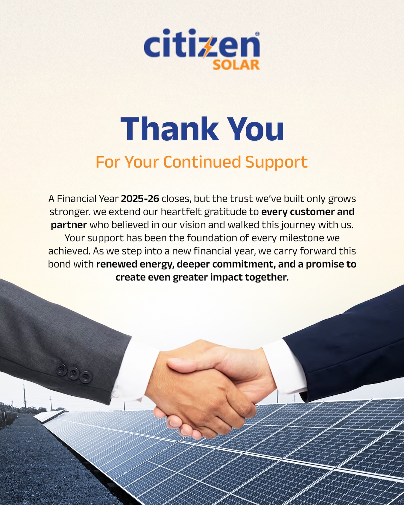 As the financial year 2025–26 comes to a close, we take a moment to reflect on a journey built on trust, collaboration, and shared vision.

Every project completed, every solar panel installed, and every milestone achieved has been possible because of you - our valued customers and partners. Your belief in us has not only powered homes and businesses but also fueled our commitment to create a more sustainable future.

This year wasn’t just about growth - it was about building lasting relationships, delivering real impact, and taking meaningful steps toward clean energy adoption.

As we step into a new financial year, we carry forward this bond with renewed energy, stronger dedication, and a clear promise - to innovate, to serve better, and to make solar more accessible for everyone.

Here’s to brighter days, greener choices, and a future powered by clean energy. ☀️⚡

Thank you for being a part of our journey.

#CitizenSolar #ThankYou